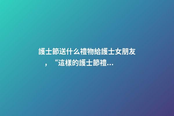 護士節送什么禮物給護士女朋友，“這樣的護士節禮物